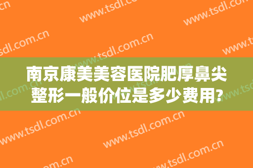 南京康美美容医院肥厚鼻尖整形一般价位是多少费用?效果怎么样?(南京整鼻子多少钱)