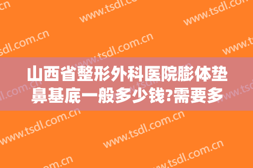 山西省整形外科医院膨体垫鼻基底一般多少钱?需要多久恢复?(太原假体隆鼻整形多少钱)