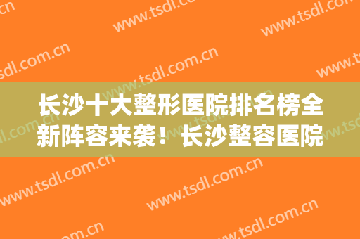 长沙十大整形医院排名榜全新阵容来袭！长沙整容医院哪家强(长沙整形医院排名前三的)