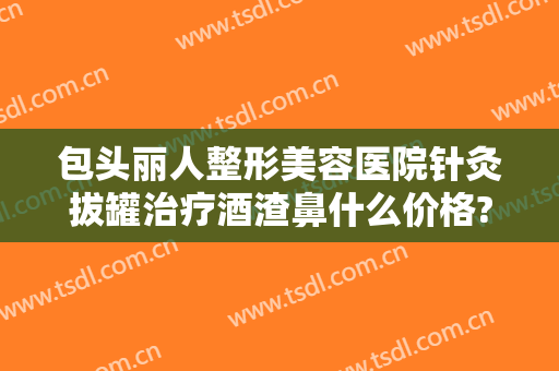 包头丽人整形美容医院针灸拔罐治疗酒渣鼻什么价格?可靠吗?