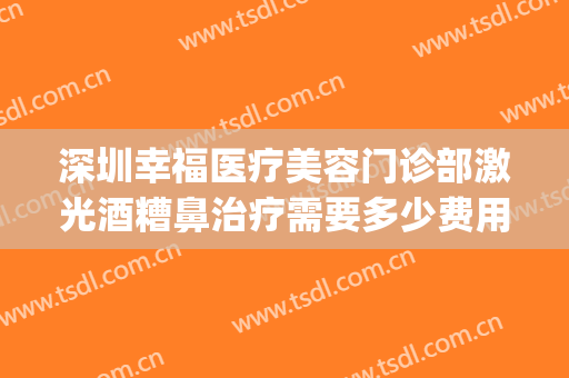 深圳幸福医疗美容门诊部激光酒糟鼻治疗需要多少费用?好不好?(深圳幸福医疗美容整形医院)