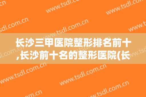 长沙三甲医院整形排名前十,长沙前十名的整形医院(长沙整形公立医院排名前十)