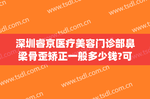 深圳睿京医疗美容门诊部鼻梁骨歪矫正一般多少钱?可靠吗?(北京鼻骨矫正哪家医院好)