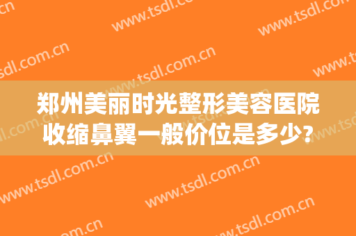 郑州美丽时光整形美容医院收缩鼻翼一般价位是多少?有哪些优势?(郑州鼻部整形)