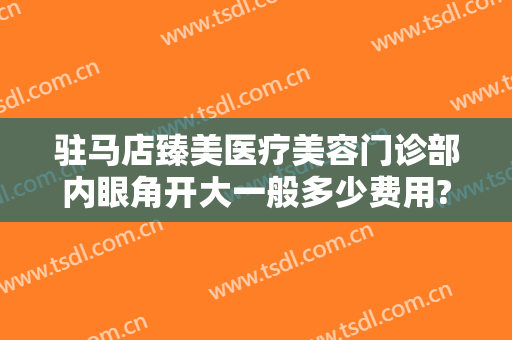 驻马店臻美医疗美容门诊部内眼角开大一般多少费用?多长时间恢复?