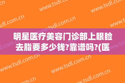 明星医疗美容门诊部上眼睑去脂要多少钱?靠谱吗?(医美整形去多少钱眼袋)