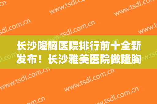 长沙隆胸医院排行前十全新发布！长沙雅美医院做隆胸怎么样(长沙假体隆胸做得好的医院)