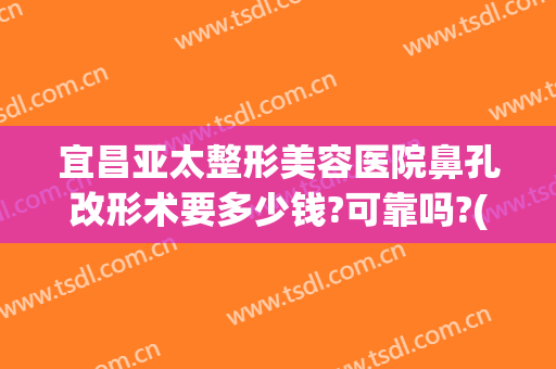 宜昌亚太整形美容医院鼻孔改形术要多少钱?可靠吗?(宜昌亚太医美整形是正规医院吗)