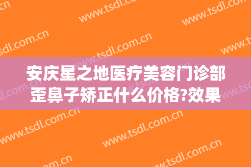 安庆星之地医疗美容门诊部歪鼻子矫正什么价格?效果怎么样?(安庆艺星整形医院)