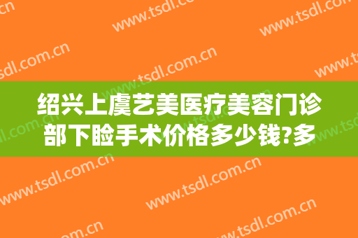 绍兴上虞艺美医疗美容门诊部下睑手术价格多少钱?多长时间恢复?(绍兴上虞艺美医疗美容医院)