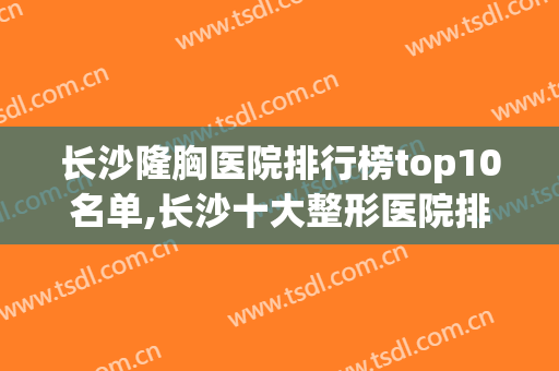长沙隆胸医院排行榜top10名单,长沙十大整形医院排名(长沙排名前十整形医院)