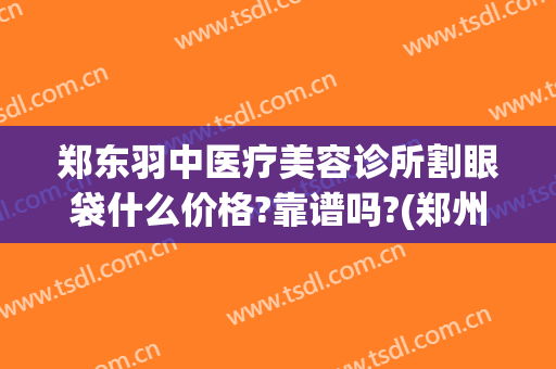 郑东羽中医疗美容诊所割眼袋什么价格?靠谱吗?(郑州羽中整形介绍)