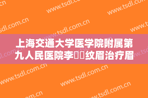 上海交通大学医学院附属第九人民医院李烿烿纹眉治疗眉毛缺损一般多少费用?有哪些优势?