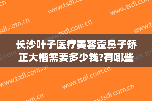 长沙叶子医疗美容歪鼻子矫正大楷需要多少钱?有哪些优势?(长沙哪个整容医院做鼻子比较好)