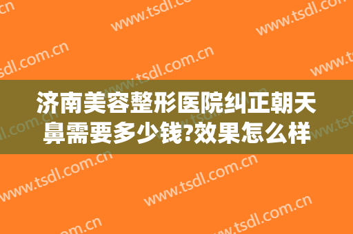 济南美容整形医院纠正朝天鼻需要多少钱?效果怎么样?(朝天鼻子整形大概需要多少费用)