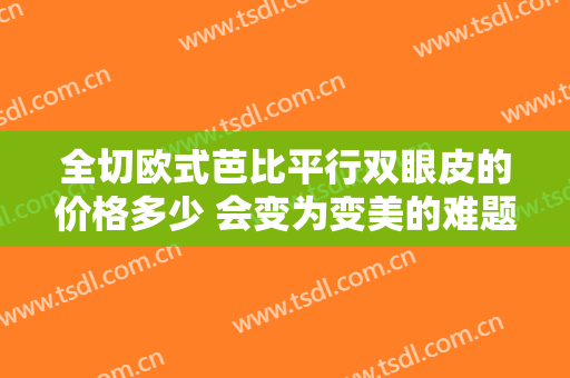 全切欧式芭比平行双眼皮的价格多少 会变为变美的难题吗