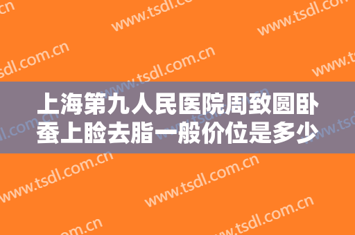 上海第九人民医院周致圆卧蚕上睑去脂一般价位是多少?怎么样?
