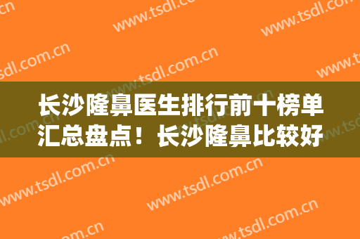 长沙隆鼻医生排行前十榜单汇总盘点！长沙隆鼻比较好的医生(长沙隆鼻医生排名)