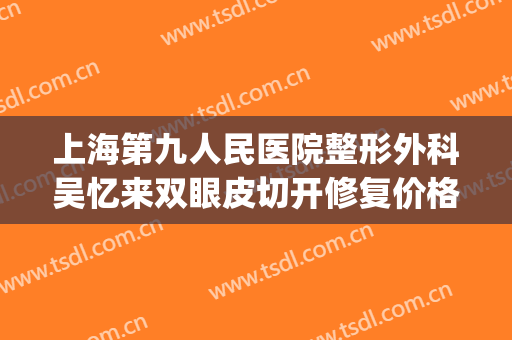 上海第九人民医院整形外科吴忆来双眼皮切开修复价格?靠谱吗?(上海复旦大学第九人民医院整形)