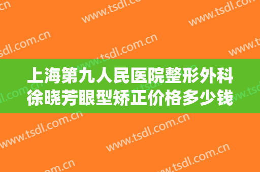 上海第九人民医院整形外科徐晓芳眼型矫正价格多少钱?怎么样?(上海九院眼部整形外科专家)