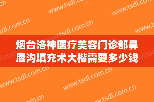 烟台洛神医疗美容门诊部鼻唇沟填充术大楷需要多少钱?可靠吗?(烟台洛神美容整形医院怎么样)