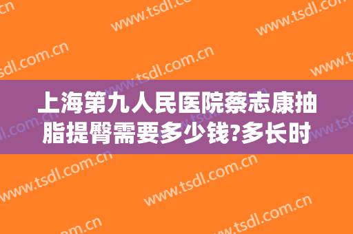 上海第九人民医院蔡志康抽脂提臀需要多少钱?多长时间恢复?(上海市第九人民医院抽脂费用)