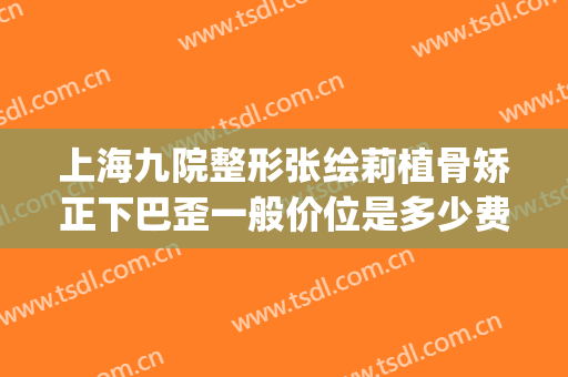 上海九院整形张绘莉植骨矫正下巴歪一般价位是多少费用?可靠吗?(上海九院下颌骨整形价格)
