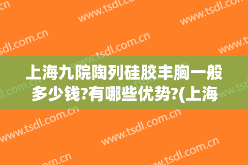 上海九院陶列硅胶丰胸一般多少钱?有哪些优势?(上海九院隆胸怎么样?多少钱?)