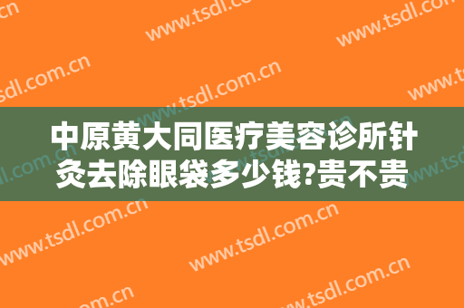 中原黄大同医疗美容诊所针灸去除眼袋多少钱?贵不贵?