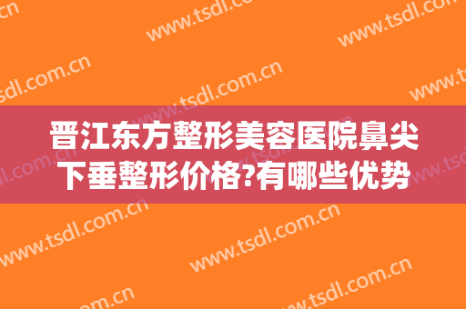 晋江东方整形美容医院鼻尖下垂整形价格?有哪些优势?(鼻尖整形好吗)