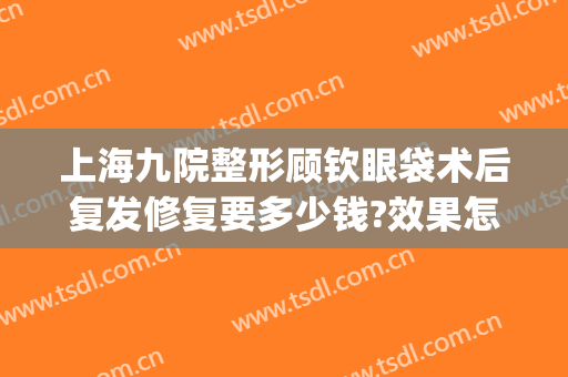 上海九院整形顾钦眼袋术后复发修复要多少钱?效果怎么样?(上海九院割眼袋哪个医生好)
