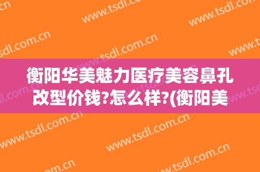 衡阳华美魅力医疗美容鼻孔改型价钱?怎么样?(衡阳美莱美容整形医院)
