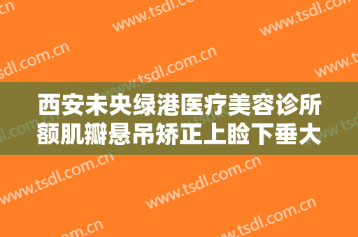 西安未央绿港医疗美容诊所额肌瓣悬吊矫正上睑下垂大楷需要多少费用?好不好?