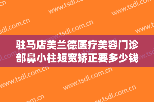 驻马店美兰德医疗美容门诊部鼻小柱短宽矫正要多少钱?可靠吗?(驻马店美兰德整形怎么样)