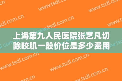 上海第九人民医院张艺凡切除咬肌一般价位是多少费用?可靠吗?