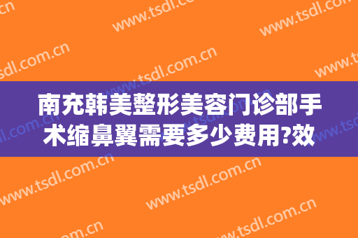 南充韩美整形美容门诊部手术缩鼻翼需要多少费用?效果怎么样?(南充韩美整形医院地址)