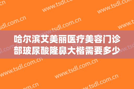 哈尔滨艾美丽医疗美容门诊部玻尿酸隆鼻大楷需要多少费用?靠谱吗?(哈尔滨雅美医疗整形医院)