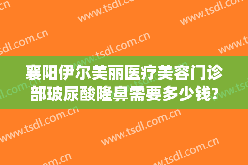 襄阳伊尔美丽医疗美容门诊部玻尿酸隆鼻需要多少钱?贵不贵?(襄阳悦美整形医院地址)