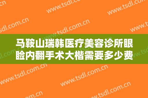 马鞍山瑞韩医疗美容诊所眼睑内翻手术大楷需要多少费用?有哪些优势?