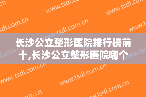 长沙公立整形医院排行榜前十,长沙公立整形医院哪个好(长沙公立整形医院排名前三的)