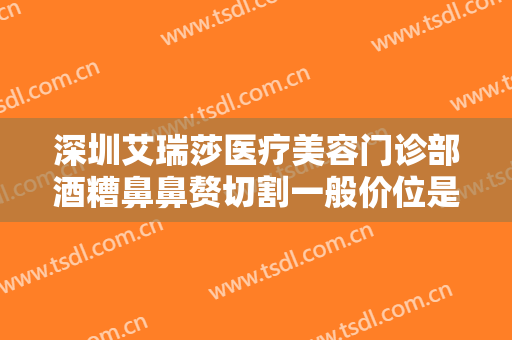 深圳艾瑞莎医疗美容门诊部酒糟鼻鼻赘切割一般价位是多少?有哪些优势?