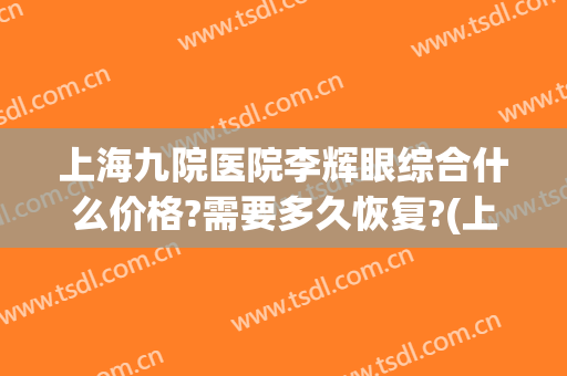 上海九院医院李辉眼综合什么价格?需要多久恢复?(上海第九医院眼综合多少钱)