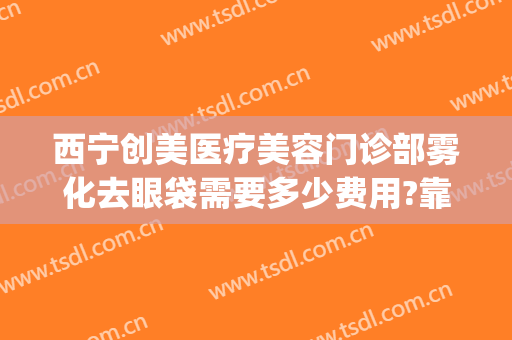 西宁创美医疗美容门诊部雾化去眼袋需要多少费用?靠谱吗?(西宁做眼袋手术的医院)