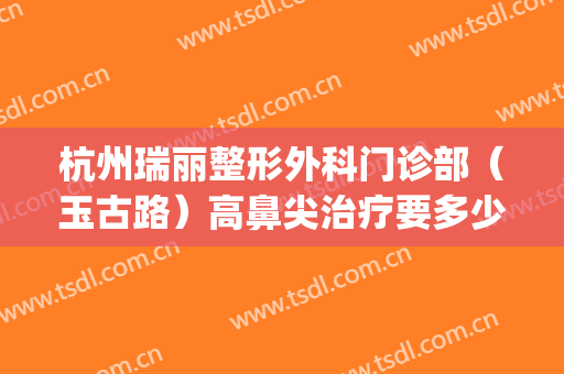 杭州瑞丽整形外科门诊部（玉古路）高鼻尖治疗要多少钱?效果怎么样?(金华瑞丽美容整形医院)