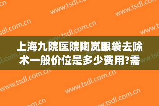 上海九院医院陶岚眼袋去除术一般价位是多少费用?需要多久恢复?(上海第九医院去眼袋专家)