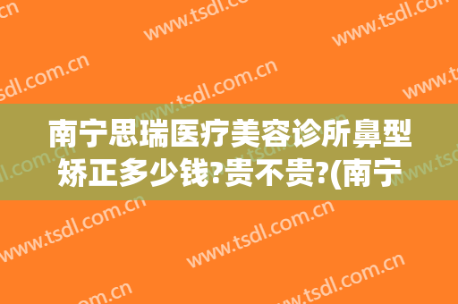 南宁思瑞医疗美容诊所鼻型矫正多少钱?贵不贵?(南宁医院鼻部整形)
