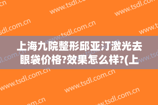 上海九院整形邱亚汀激光去眼袋价格?效果怎么样?(上海9院割眼袋多少钱)