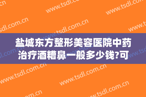 盐城东方整形美容医院中药治疗酒糟鼻一般多少钱?可靠吗?(盐治好了酒糟鼻)