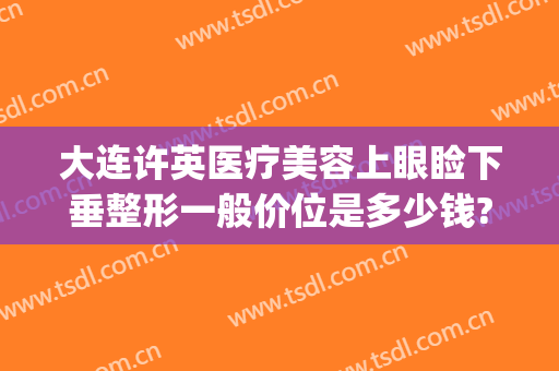 大连许英医疗美容上眼睑下垂整形一般价位是多少钱?可靠吗?(大连上睑下垂手术要多少钱)