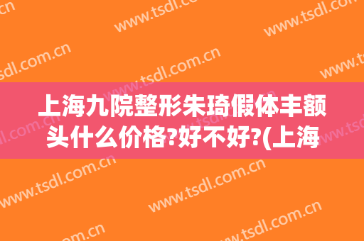 上海九院整形朱琦假体丰额头什么价格?好不好?(上海九院眼睛整形大约多少钱)